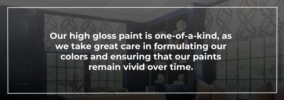 Our high gloss paint is one-of-a-kind, as we take great care in formulating our colors and ensuring that our paints remain vivid over time.